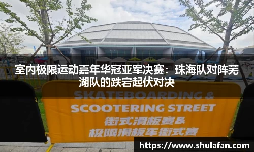 室内极限运动嘉年华冠亚军决赛：珠海队对阵芜湖队的跌宕起伏对决
