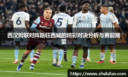 西汉姆联对阵斯旺西城的精彩对决分析与赛前展望